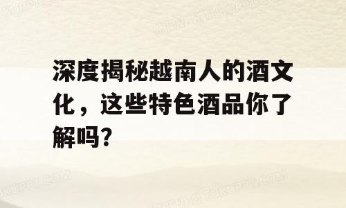 深度揭秘越南人的酒文化，这些特色酒品你了解吗？