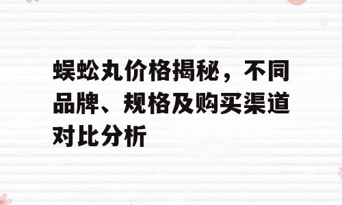蜈蚣丸价格揭秘，不同品牌、规格及购买渠道对比分析