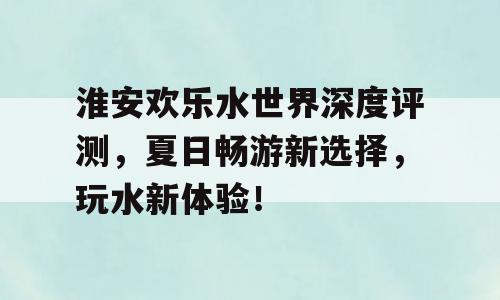 淮安欢乐水世界深度评测，夏日畅游新选择，玩水新体验！