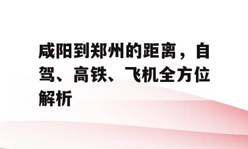 咸阳到郑州的距离，自驾、高铁、飞机全方位解析