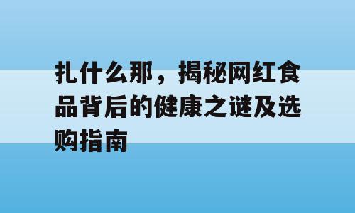 扎什么那，揭秘网红食品背后的健康之谜及选购指南