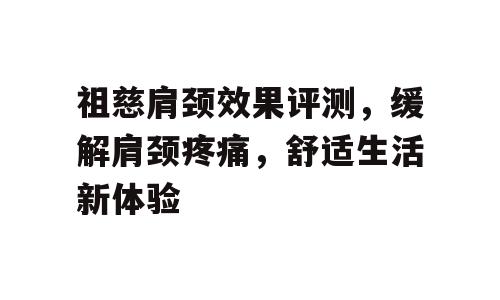 祖慈肩颈效果评测，缓解肩颈疼痛，舒适生活新体验
