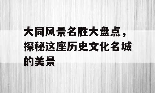 大同风景名胜大盘点，探秘这座历史文化名城的美景