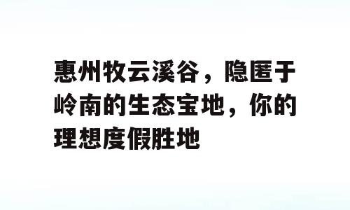 惠州牧云溪谷，隐匿于岭南的生态宝地，你的理想度假胜地