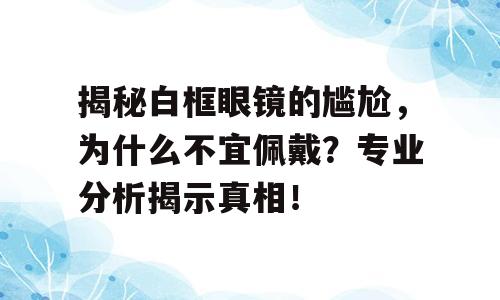 揭秘白框眼镜的尴尬，为什么不宜佩戴？专业分析揭示真相！