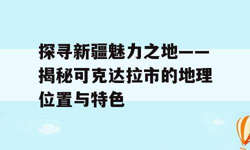 探寻新疆魅力之地——揭秘可克达拉市的地理位置与特色