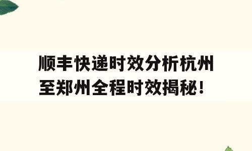 顺丰快递时效分析杭州至郑州全程时效揭秘！