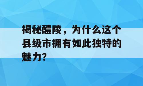 揭秘醴陵，为什么这个县级市拥有如此独特的魅力？