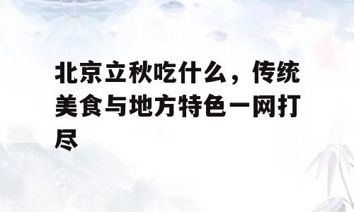 北京立秋吃什么，传统美食与地方特色一网打尽