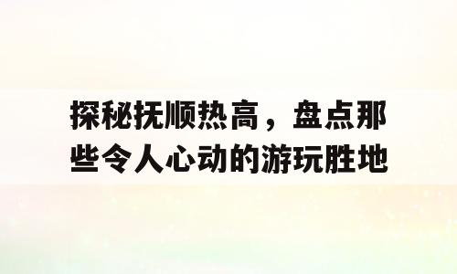探秘抚顺热高，盘点那些令人心动的游玩胜地