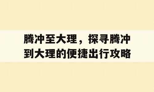 腾冲至大理，探寻腾冲到大理的便捷出行攻略