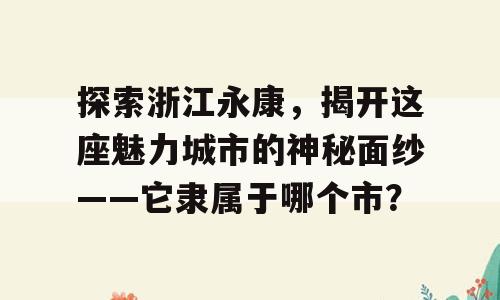 探索浙江永康，揭开这座魅力城市的神秘面纱——它隶属于哪个市？