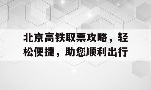 北京高铁取票攻略，轻松便捷，助您顺利出行