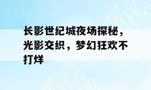 长影世纪城夜场探秘，光影交织，梦幻狂欢不打烊
