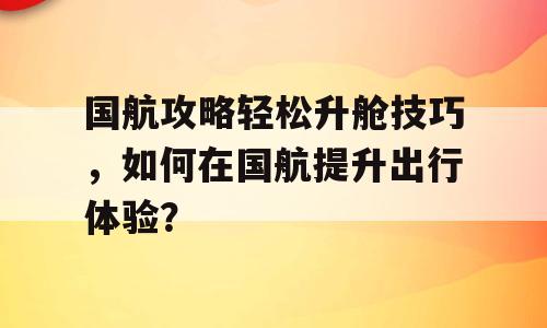 国航攻略轻松升舱技巧，如何在国航提升出行体验？