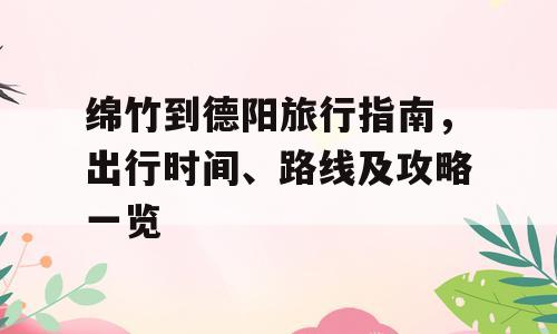 绵竹到德阳旅行指南，出行时间、路线及攻略一览