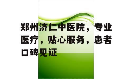 郑州济仁中医院，专业医疗，贴心服务，患者口碑见证