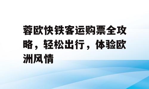 蓉欧快铁客运购票全攻略，轻松出行，体验欧洲风情