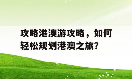 攻略港澳游攻略，如何轻松规划港澳之旅？