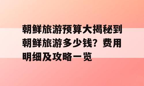 朝鲜旅游预算大揭秘到朝鲜旅游多少钱？费用明细及攻略一览