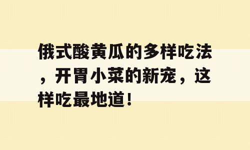俄式酸黄瓜的多样吃法，开胃小菜的新宠，这样吃最地道！