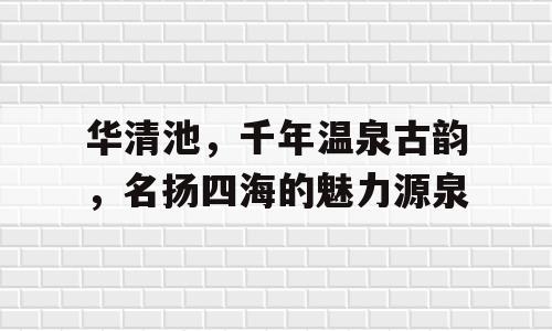 华清池，千年温泉古韵，名扬四海的魅力源泉