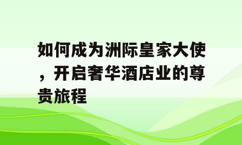 如何成为洲际皇家大使，开启奢华酒店业的尊贵旅程