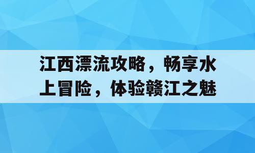 江西漂流攻略，畅享水上冒险，体验赣江之魅
