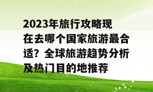 2023年旅行攻略现在去哪个国家旅游最合适？全球旅游趋势分析及热门目的地推荐