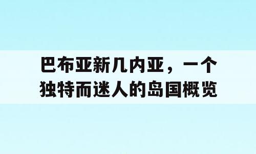巴布亚新几内亚，一个独特而迷人的岛国概览