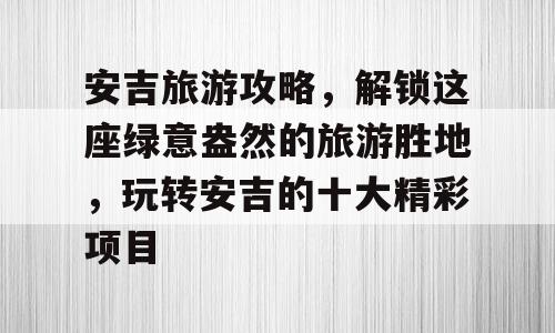 安吉旅游攻略，解锁这座绿意盎然的旅游胜地，玩转安吉的十大精彩项目