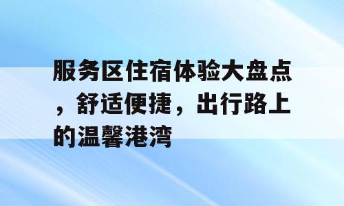 服务区住宿体验大盘点，舒适便捷，出行路上的温馨港湾