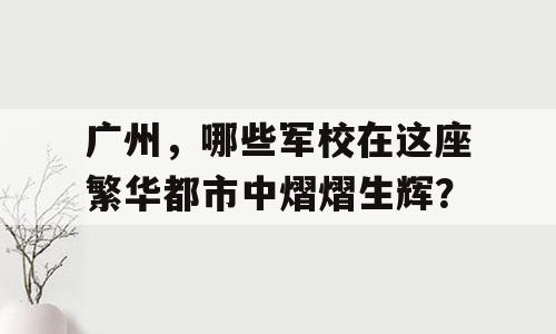 广州，哪些军校在这座繁华都市中熠熠生辉？