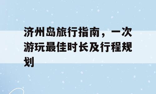 济州岛旅行指南，一次游玩最佳时长及行程规划