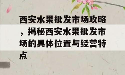 西安水果批发市场攻略，揭秘西安水果批发市场的具体位置与经营特点