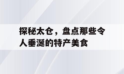 探秘太仓，盘点那些令人垂涎的特产美食