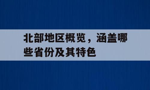 北部地区概览，涵盖哪些省份及其特色