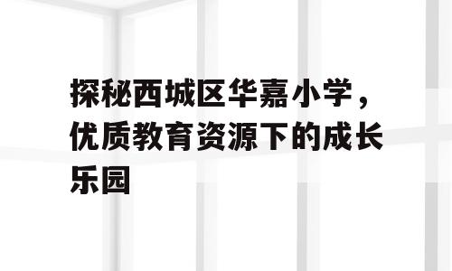 探秘西城区华嘉小学，优质教育资源下的成长乐园