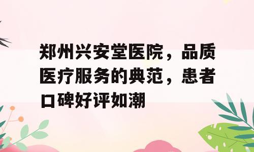 郑州兴安堂医院，品质医疗服务的典范，患者口碑好评如潮