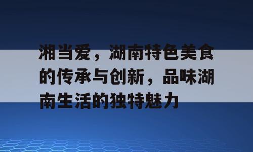 湘当爱，湖南特色美食的传承与创新，品味湖南生活的独特魅力
