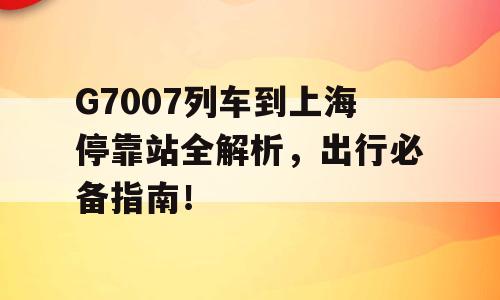 G7007列车到上海停靠站全解析，出行必备指南！