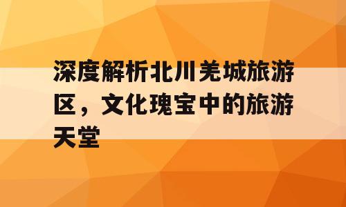 深度解析北川羌城旅游区，文化瑰宝中的旅游天堂