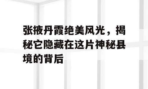 张掖丹霞绝美风光，揭秘它隐藏在这片神秘县境的背后