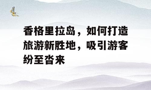 香格里拉岛，如何打造旅游新胜地，吸引游客纷至沓来