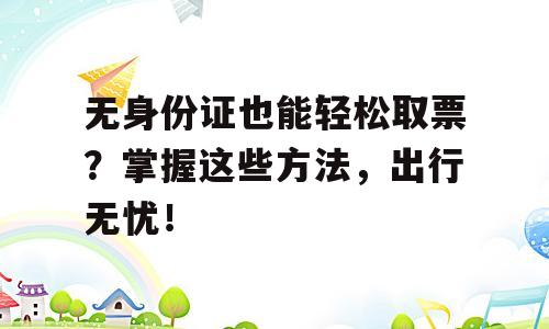 无身份证也能轻松取票？掌握这些方法，出行无忧！