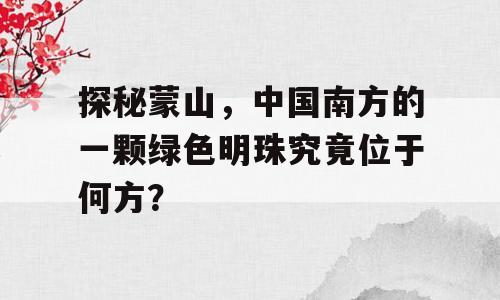 探秘蒙山，中国南方的一颗绿色明珠究竟位于何方？