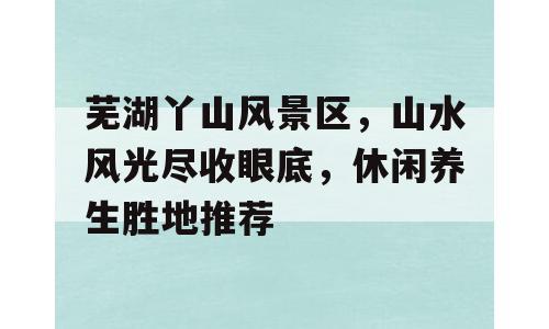 芜湖丫山风景区，山水风光尽收眼底，休闲养生胜地推荐