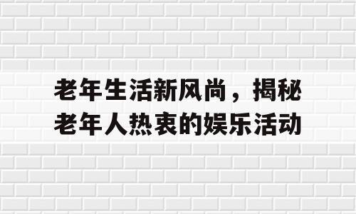 老年生活新风尚，揭秘老年人热衷的娱乐活动