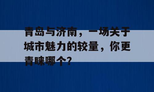 青岛与济南，一场关于城市魅力的较量，你更青睐哪个？