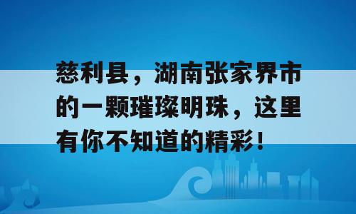 慈利县，湖南张家界市的一颗璀璨明珠，这里有你不知道的精彩！